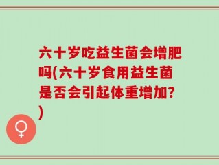六十岁吃益生菌会增肥吗(六十岁食用益生菌是否会引起体重增加？)