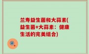 兰寿益生菌和大蒜素(益生菌+大蒜素：健康生活的完美组合)