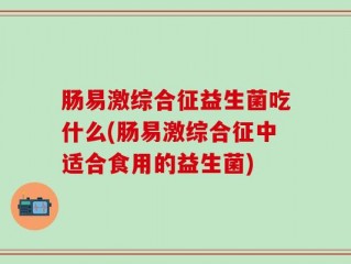 肠易激综合征益生菌吃什么(肠易激综合征中适合食用的益生菌)