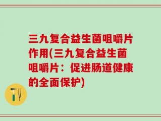 三九复合益生菌咀嚼片作用(三九复合益生菌咀嚼片：促进肠道健康的全面保护)