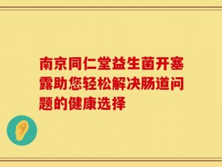南京同仁堂益生菌开塞露助您轻松解决肠道问题的健康选择