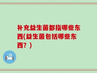 补充益生菌都指哪些东西(益生菌包括哪些东西？)