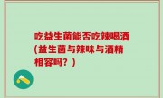吃益生菌能否吃辣喝酒(益生菌与辣味与酒精相容吗？)