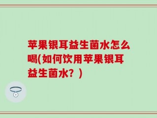 苹果银耳益生菌水怎么喝(如何饮用苹果银耳益生菌水？)