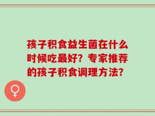 孩子积食益生菌在什么时候吃最好？专家推荐的孩子积食调理方法？