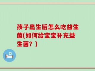 孩子出生后怎么吃益生菌(如何给宝宝补充益生菌？)