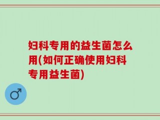 妇科专用的益生菌怎么用(如何正确使用妇科专用益生菌)