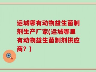 运城哪有动物益生菌制剂生产厂家(运城哪里有动物益生菌制剂供应商？)