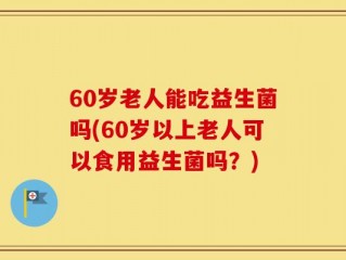 60岁老人能吃益生菌吗(60岁以上老人可以食用益生菌吗？)