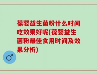 葆婴益生菌粉什么时间吃效果好呢(葆婴益生菌粉最佳食用时间及效果分析)