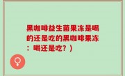 黑咖啡益生菌果冻是喝的还是吃的黑咖啡果冻：喝还是吃？)