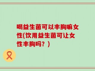 喝益生菌可以丰胸嘛女性(饮用益生菌可让女性丰胸吗？)
