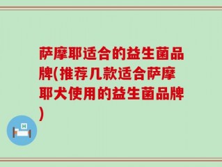 萨摩耶适合的益生菌品牌(推荐几款适合萨摩耶犬使用的益生菌品牌)