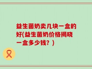 益生菌奶卖几块一盒的好(益生菌奶价格揭晓一盒多少钱？)