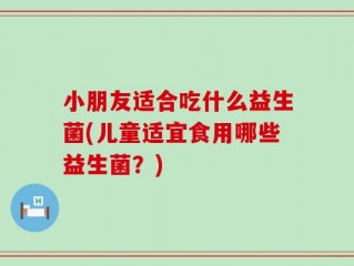 小朋友适合吃什么益生菌(儿童适宜食用哪些益生菌？)