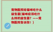 宠物医院给猫咪吃什么益生菌(猫咪应该吃什么样的益生菌？——宠物医院告诉你！)