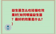 益生菌怎么吃给猫吃效果好(如何喂猫益生菌？最好的效果是什么？)