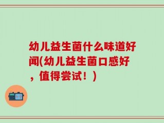 幼儿益生菌什么味道好闻(幼儿益生菌口感好，值得尝试！)