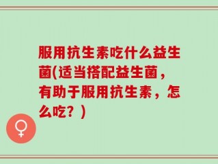 服用抗生素吃什么益生菌(适当搭配益生菌，有助于服用抗生素，怎么吃？)