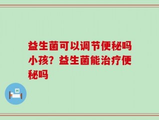益生菌可以调节便秘吗小孩？益生菌能治疗便秘吗