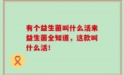 有个益生菌叫什么活来益生菌全知道，这款叫什么活！