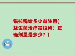 猫拉稀给多少益生菌(益生菌治疗猫拉稀：正确剂量是多少？)