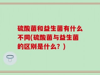 硫酸菌和益生菌有什么不同(硫酸菌与益生菌的区别是什么？)