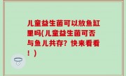 儿童益生菌可以放鱼缸里吗(儿童益生菌可否与鱼儿共存？快来看看！)