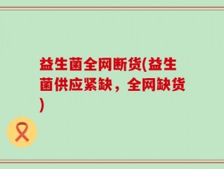 益生菌全网断货(益生菌供应紧缺，全网缺货)