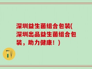 深圳益生菌组合包装(深圳出品益生菌组合包装，助力健康！)