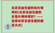 白芸豆益生菌粉和片哪种好(白芸豆益生菌粉还是片哪种更好？——选择白芸豆益生菌的最佳方式)