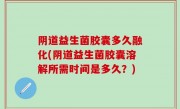 阴道益生菌胶囊多久融化(阴道益生菌胶囊溶解所需时间是多久？)