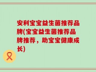 安利宝宝益生菌推荐品牌(宝宝益生菌推荐品牌推荐，助宝宝健康成长)