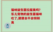 猫咪益生菌拉屎臭吗？乐儿宠物的益生菌猫咪吃了,便便会不会特别臭