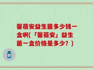 馨蓓安益生菌多少钱一盒啊(「馨蓓安」益生菌一盒价格是多少？)
