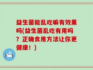 益生菌能乱吃嘛有效果吗(益生菌乱吃有用吗？正确食用方法让你更健康！)