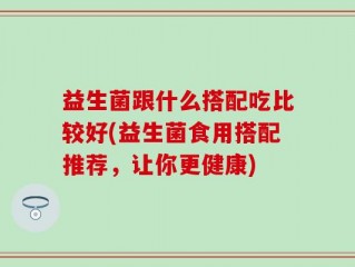 益生菌跟什么搭配吃比较好(益生菌食用搭配推荐，让你更健康)