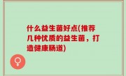 什么益生菌好点(推荐几种优质的益生菌，打造健康肠道)