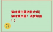 猫咪益生菌活性大吗(猫咪益生菌：活性超强！)