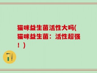 猫咪益生菌活性大吗(猫咪益生菌：活性超强！)