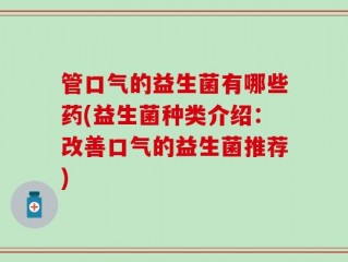 管口气的益生菌有哪些药(益生菌种类介绍：改善口气的益生菌推荐)