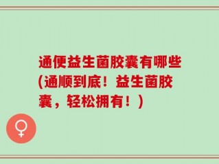 通便益生菌胶囊有哪些(通顺到底！益生菌胶囊，轻松拥有！)