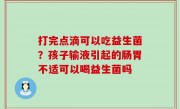 打完点滴可以吃益生菌？孩子输液引起的肠胃不适可以喝益生菌吗