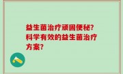 益生菌治疗顽固便秘？科学有效的益生菌治疗方案？