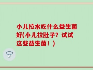 小儿拉水吃什么益生菌好(小儿拉肚子？试试这些益生菌！)