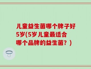 儿童益生菌哪个牌子好5岁(5岁儿童最适合哪个品牌的益生菌？)