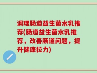 调理肠道益生菌水乳推荐(肠道益生菌水乳推荐，改善肠道问题，提升健康拉力)