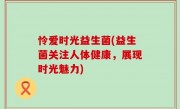怜爱时光益生菌(益生菌关注人体健康，展现时光魅力)