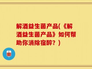 解酒益生菌产品(《解酒益生菌产品》如何帮助你消除宿醉？)