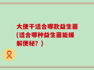 大便干适合哪款益生菌(适合哪种益生菌能缓解便秘？)